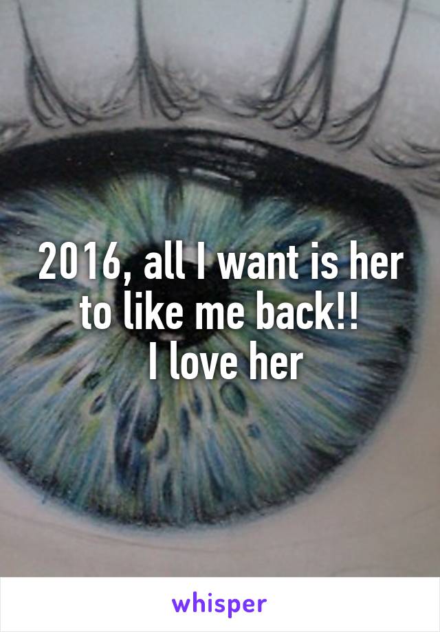 2016, all I want is her to like me back!!
 I love her