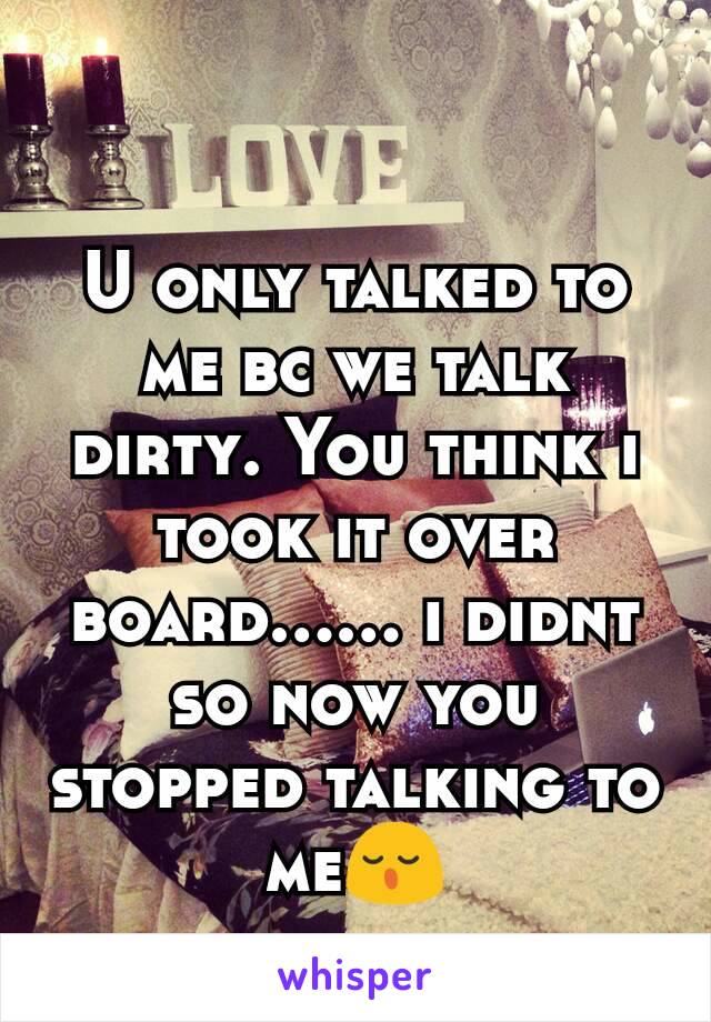 U only talked to me bc we talk dirty. You think i took it over board...... i didnt so now you stopped talking to me😌