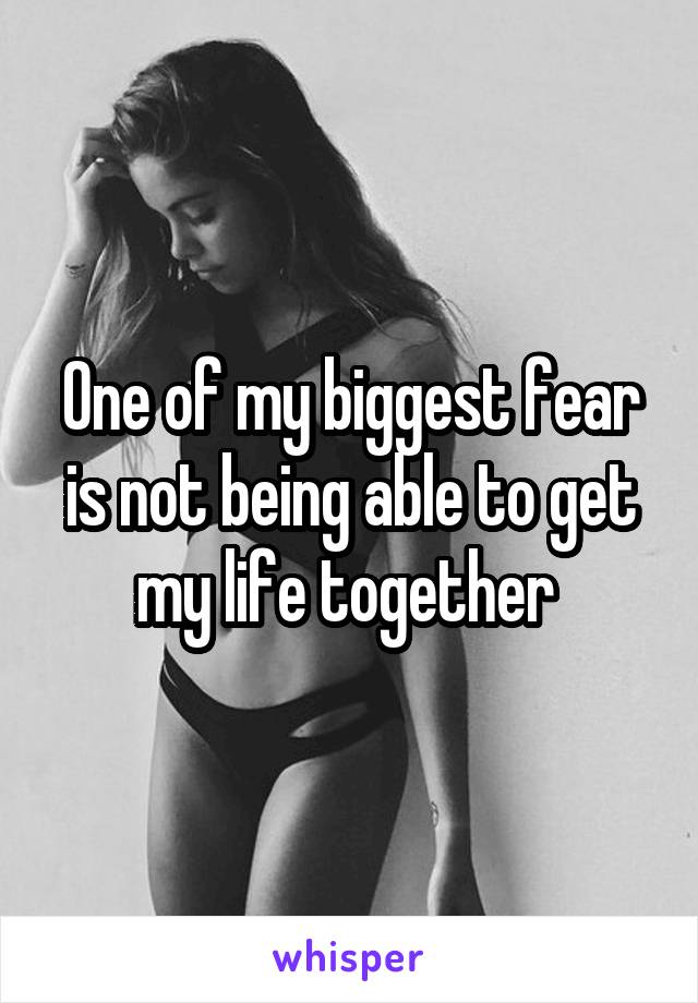 One of my biggest fear is not being able to get my life together 