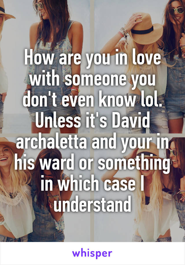 How are you in love with someone you don't even know lol. Unless it's David archaletta and your in his ward or something in which case I understand