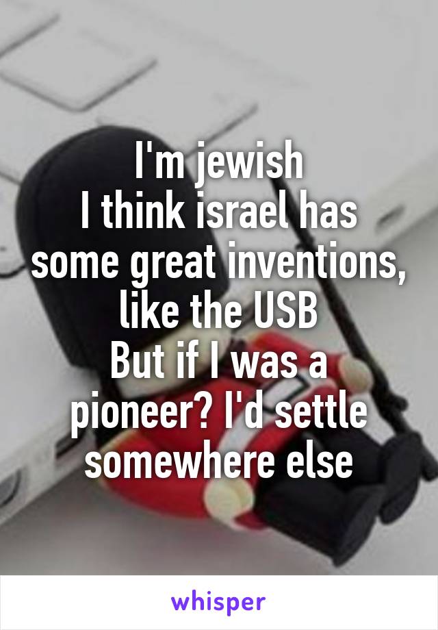 I'm jewish
I think israel has some great inventions, like the USB
But if I was a pioneer? I'd settle somewhere else