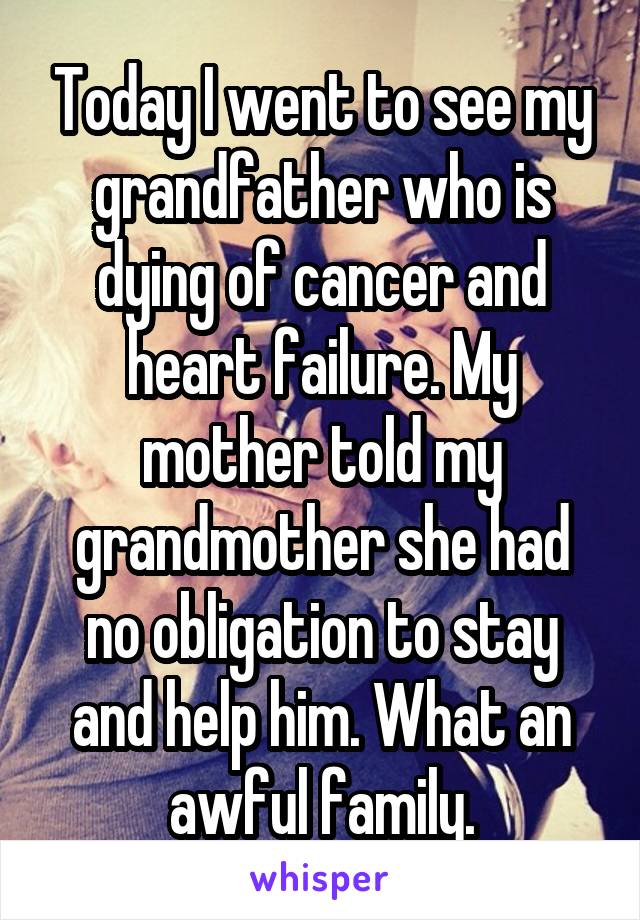 Today I went to see my grandfather who is dying of cancer and heart failure. My mother told my grandmother she had no obligation to stay and help him. What an awful family.