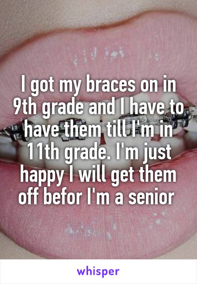 I got my braces on in 9th grade and I have to have them till I'm in 11th grade. I'm just happy I will get them off befor I'm a senior 