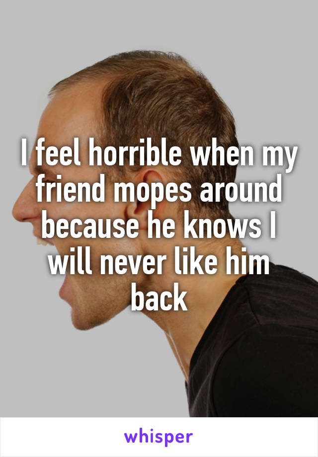 I feel horrible when my friend mopes around because he knows I will never like him back