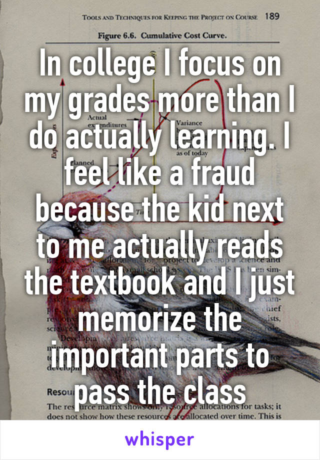 In college I focus on my grades more than I do actually learning. I feel like a fraud because the kid next to me actually reads the textbook and I just memorize the important parts to pass the class