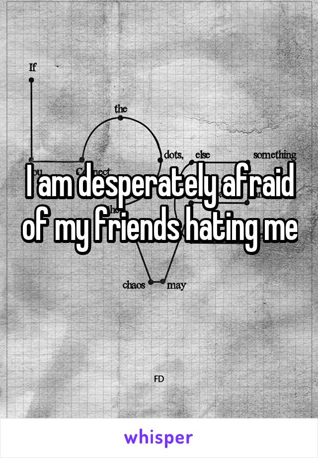 I am desperately afraid of my friends hating me 