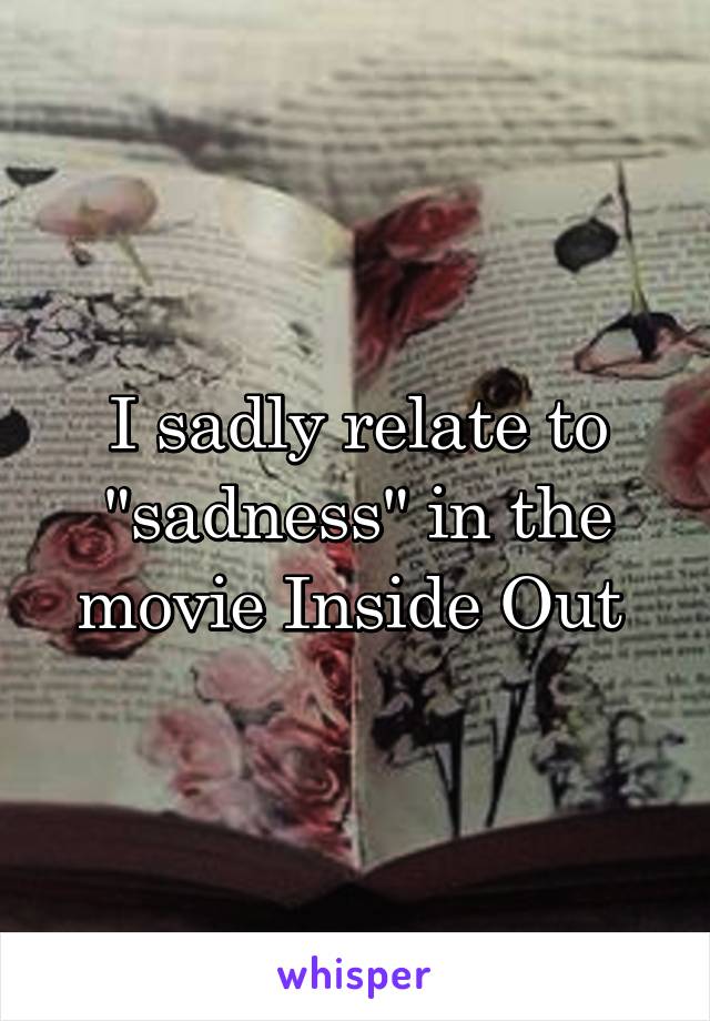 I sadly relate to "sadness" in the movie Inside Out 