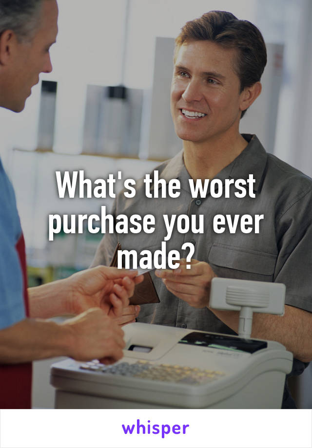 What's the worst purchase you ever made?