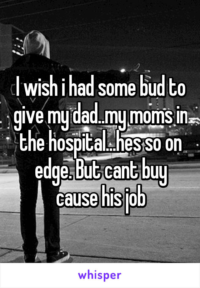 I wish i had some bud to give my dad..my moms in the hospital...hes so on edge. But cant buy cause his job