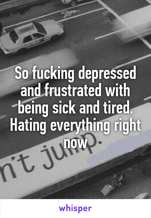 So fucking depressed and frustrated with being sick and tired. Hating everything right now