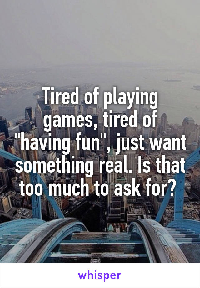 Tired of playing games, tired of "having fun", just want something real. Is that too much to ask for? 