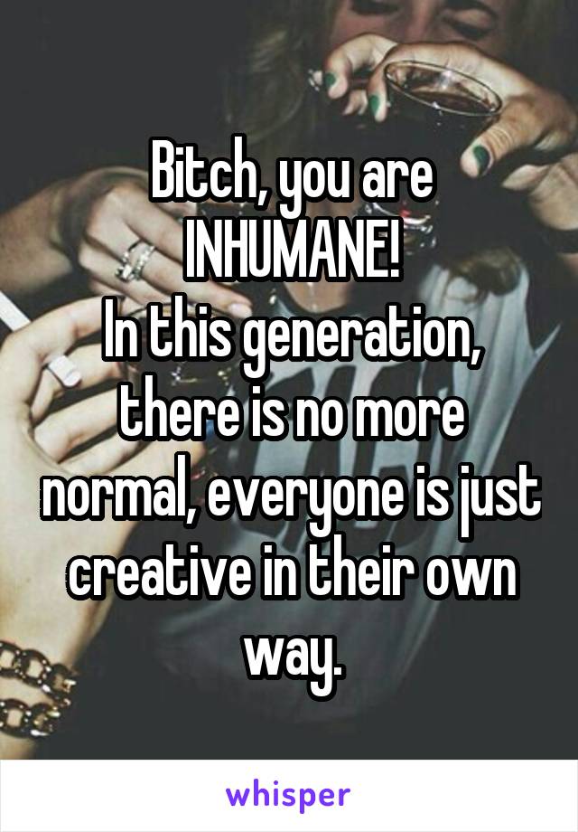 Bitch, you are INHUMANE!
In this generation, there is no more normal, everyone is just creative in their own way.