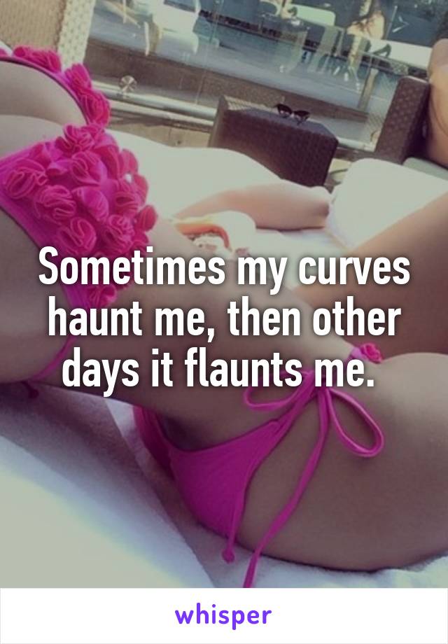 Sometimes my curves haunt me, then other days it flaunts me. 