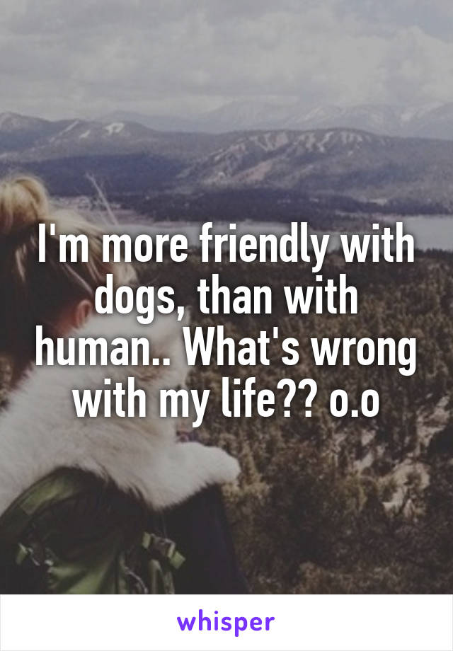 I'm more friendly with dogs, than with human.. What's wrong with my life?? o.o