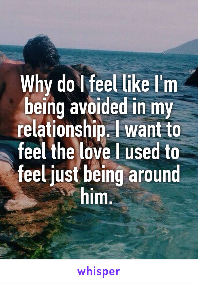 Why do I feel like I'm being avoided in my relationship. I want to feel the love I used to feel just being around him. 