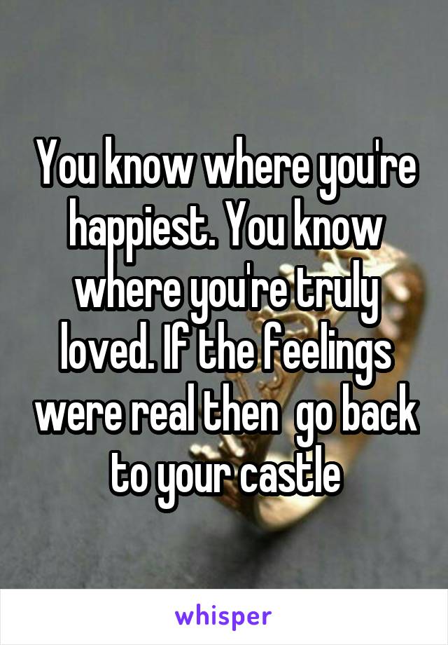 You know where you're happiest. You know where you're truly loved. If the feelings were real then  go back to your castle