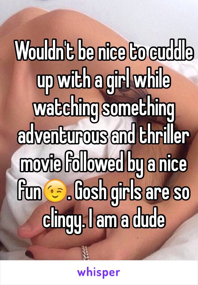 Wouldn't be nice to cuddle up with a girl while watching something adventurous and thriller movie followed by a nice fun😉. Gosh girls are so clingy. I am a dude 