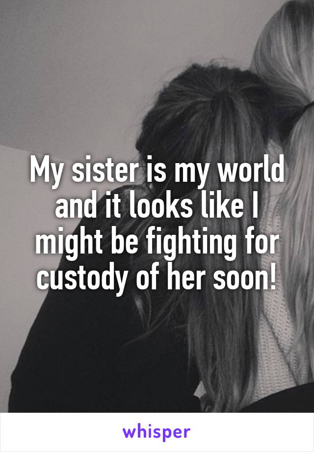 My sister is my world and it looks like I might be fighting for custody of her soon!