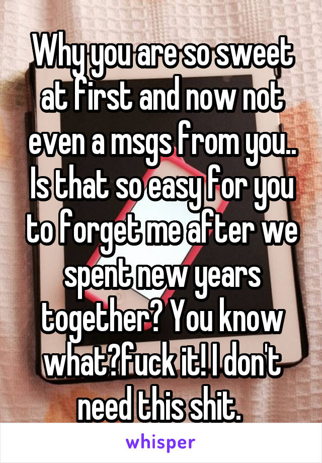 Why you are so sweet at first and now not even a msgs from you.. Is that so easy for you to forget me after we spent new years together? You know what?fuck it! I don't need this shit. 