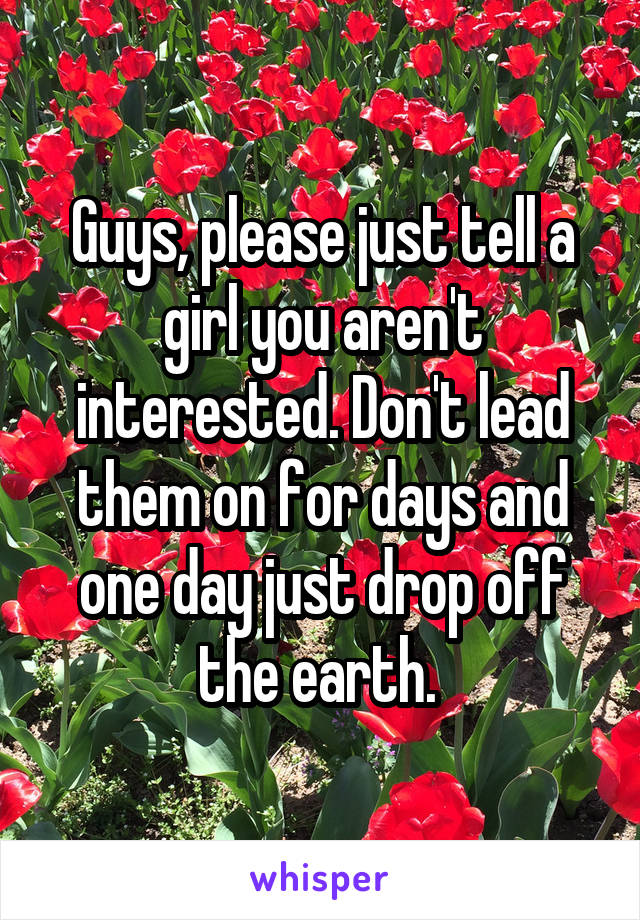 Guys, please just tell a girl you aren't interested. Don't lead them on for days and one day just drop off the earth. 