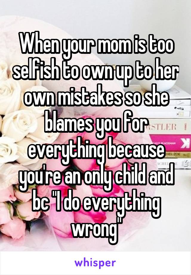 When your mom is too selfish to own up to her own mistakes so she blames you for everything because you're an only child and bc "I do everything wrong"