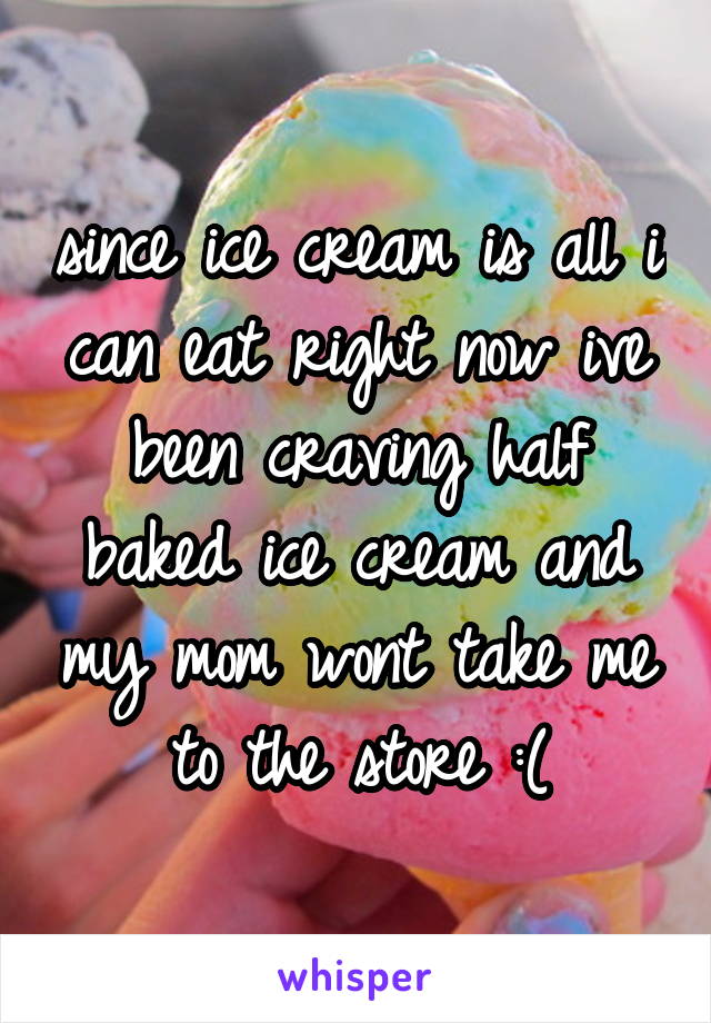 since ice cream is all i can eat right now ive been craving half baked ice cream and my mom wont take me to the store :(