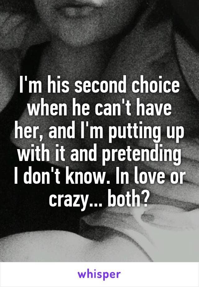 I'm his second choice when he can't have her, and I'm putting up with it and pretending I don't know. In love or crazy... both?