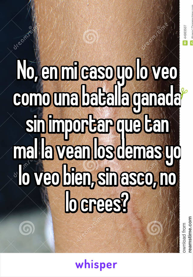 No, en mi caso yo lo veo como una batalla ganada sin importar que tan mal la vean los demas yo lo veo bien, sin asco, no lo crees?