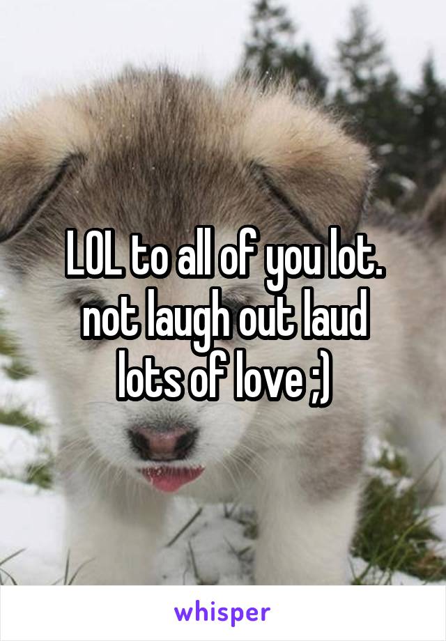 LOL to all of you lot.
not laugh out laud
lots of love ;)