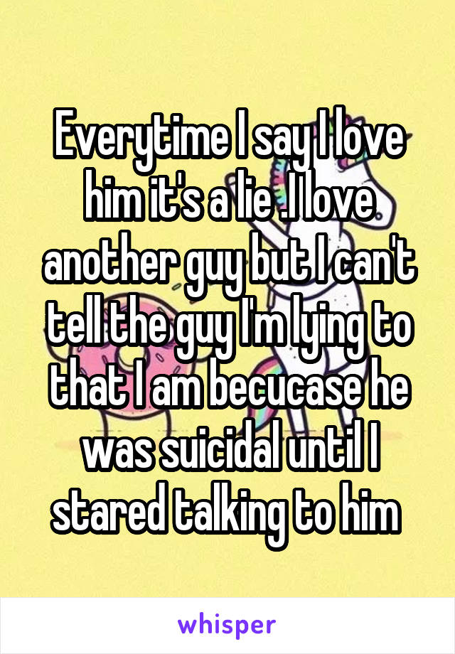 Everytime I say I love him it's a lie .I love another guy but I can't tell the guy I'm lying to that I am becucase he was suicidal until I stared talking to him 