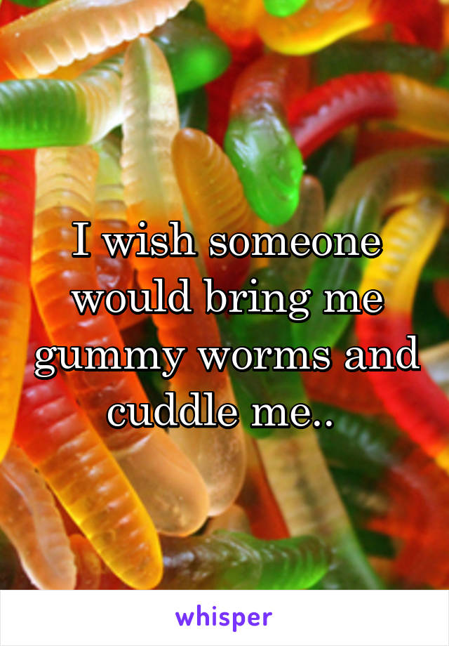 I wish someone would bring me gummy worms and cuddle me.. 