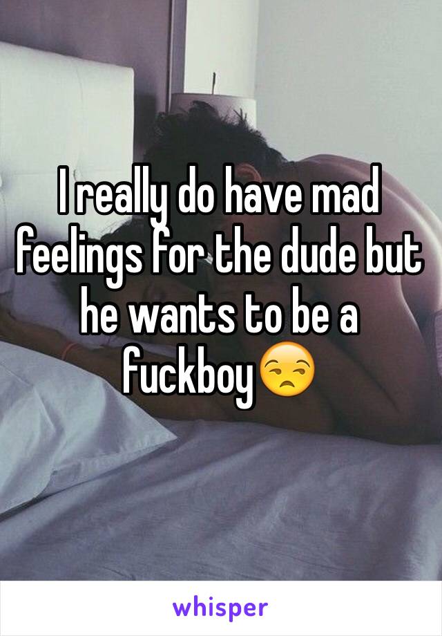 I really do have mad feelings for the dude but he wants to be a fuckboy😒