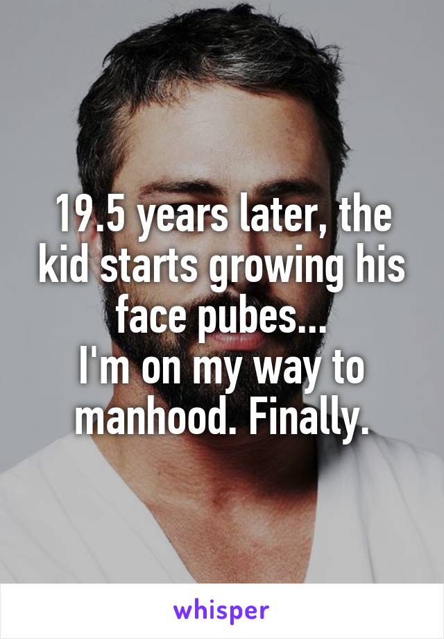 19.5 years later, the kid starts growing his face pubes...
I'm on my way to manhood. Finally.