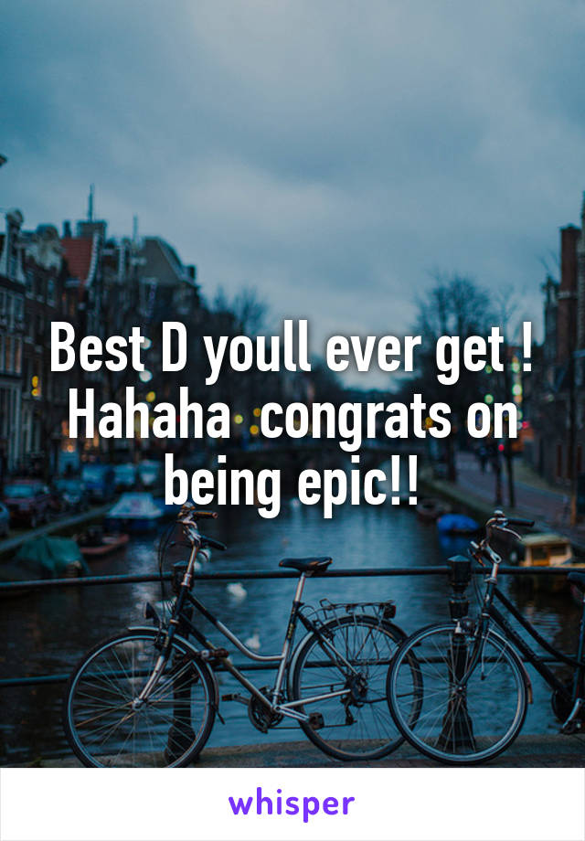 Best D youll ever get ! Hahaha  congrats on being epic!!