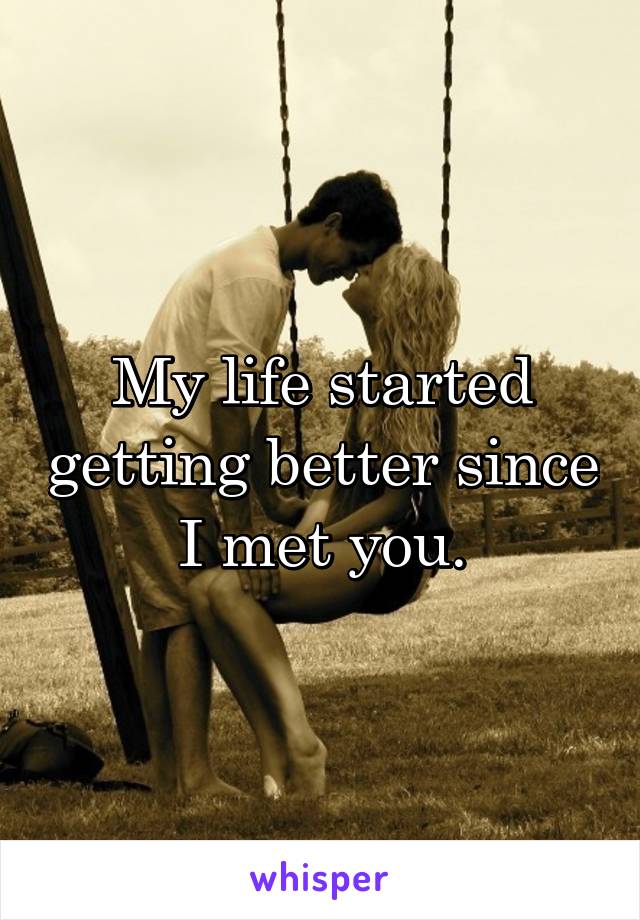 My life started getting better since I met you.