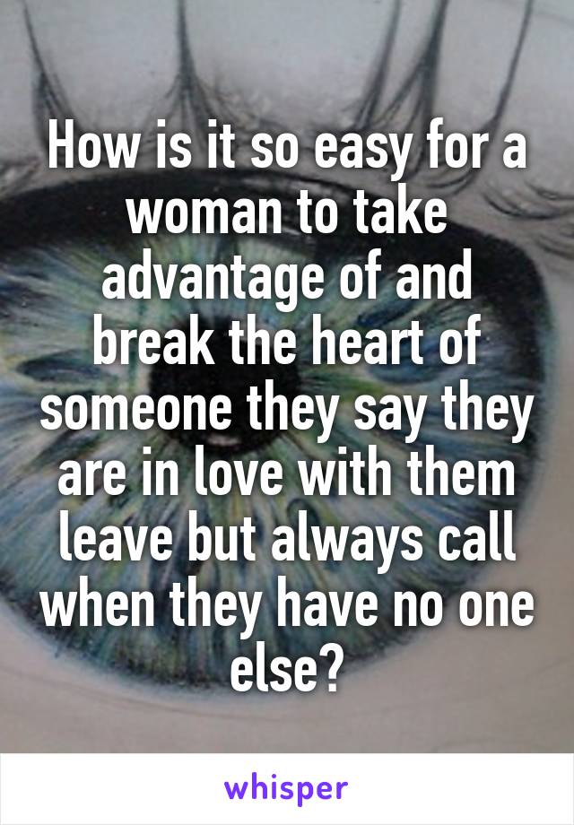 How is it so easy for a woman to take advantage of and break the heart of someone they say they are in love with them leave but always call when they have no one else?