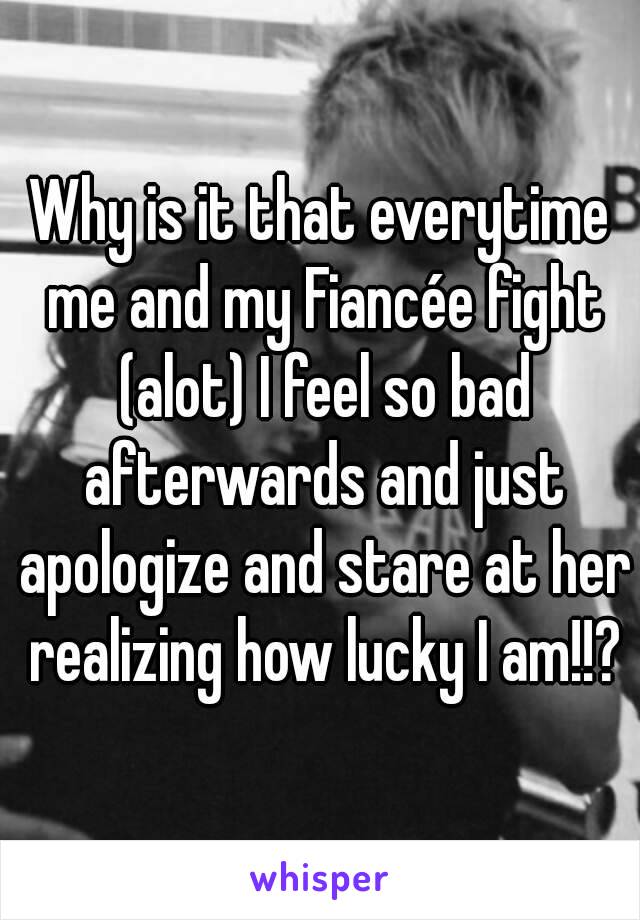 Why is it that everytime me and my Fiancée fight (alot) I feel so bad afterwards and just apologize and stare at her realizing how lucky I am!!?