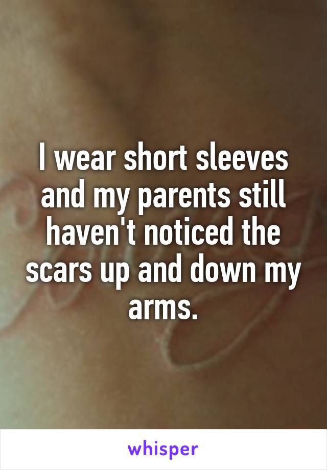 I wear short sleeves and my parents still haven't noticed the scars up and down my arms.