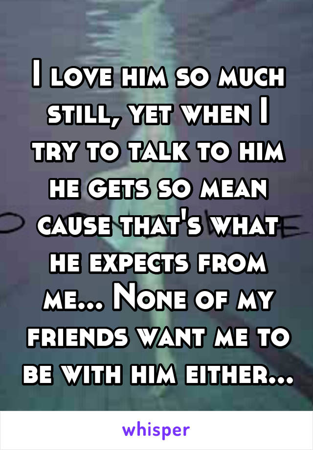 I love him so much still, yet when I try to talk to him he gets so mean cause that's what he expects from me... None of my friends want me to be with him either...