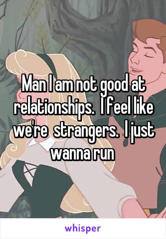 Man I am not good at relationships.  I feel like we're  strangers.  I just wanna run 