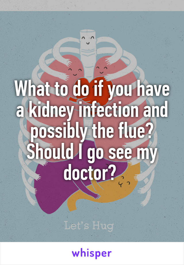 What to do if you have a kidney infection and possibly the flue? Should I go see my doctor? 