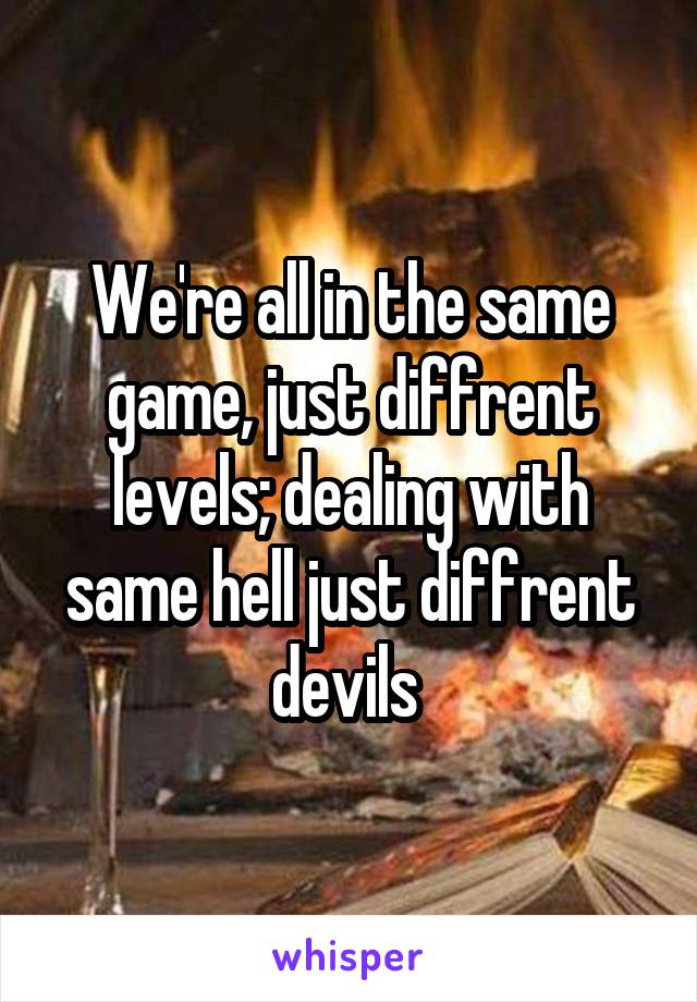 We're all in the same game, just diffrent levels; dealing with same hell just diffrent devils 