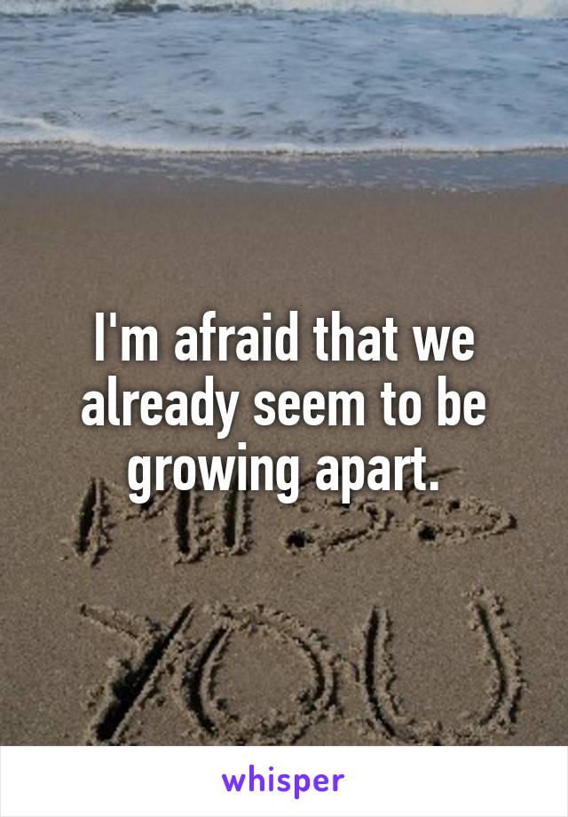 I'm afraid that we already seem to be growing apart.