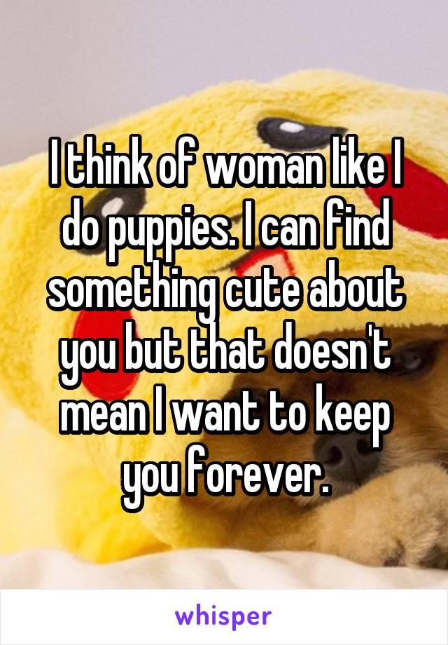 I think of woman like I do puppies. I can find something cute about you but that doesn't mean I want to keep you forever.