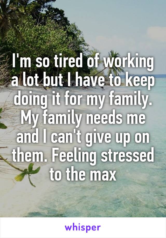 I'm so tired of working a lot but I have to keep doing it for my family. My family needs me and I can't give up on them. Feeling stressed to the max