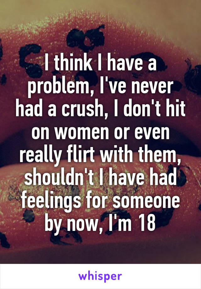 I think I have a problem, I've never had a crush, I don't hit on women or even really flirt with them, shouldn't I have had feelings for someone by now, I'm 18