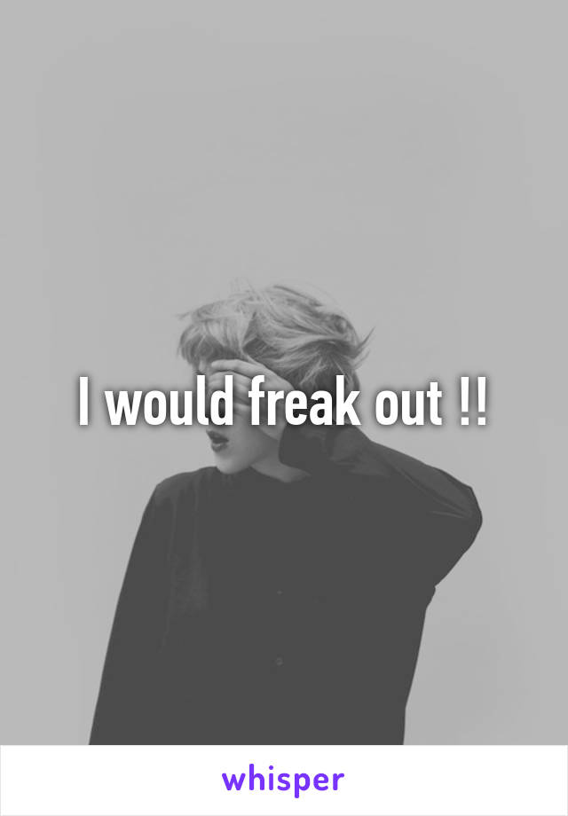 I would freak out !!