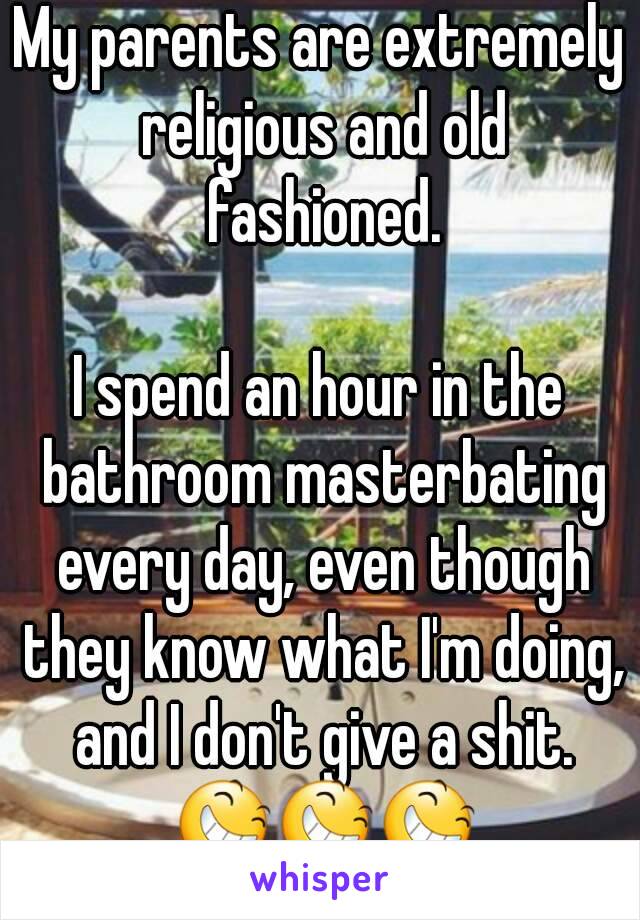 My parents are extremely religious and old fashioned.

I spend an hour in the bathroom masterbating every day, even though they know what I'm doing, and I don't give a shit. 😆😆😆