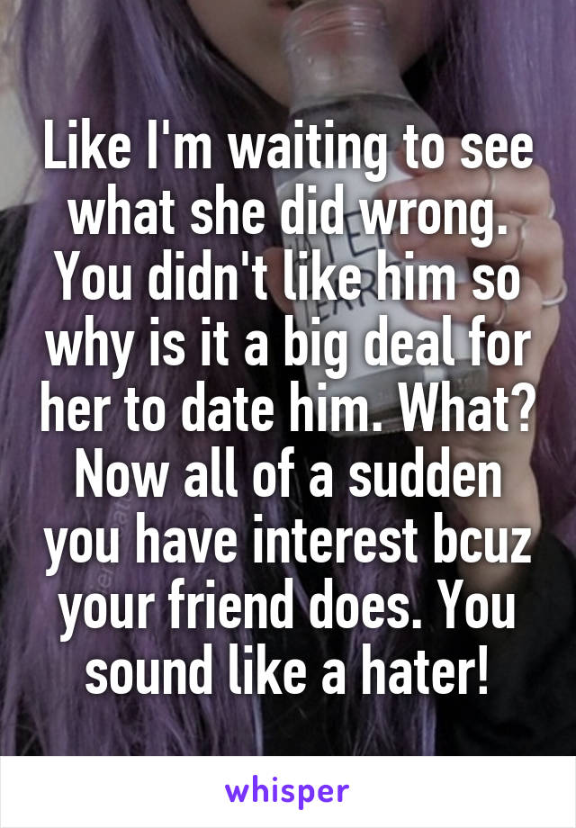 Like I'm waiting to see what she did wrong. You didn't like him so why is it a big deal for her to date him. What? Now all of a sudden you have interest bcuz your friend does. You sound like a hater!