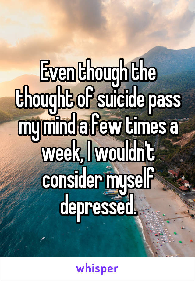 Even though the thought of suicide pass my mind a few times a week, I wouldn't consider myself depressed.